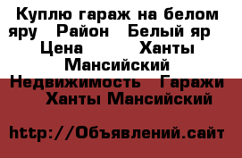 Куплю гараж на белом яру › Район ­ Белый яр › Цена ­ 400 - Ханты-Мансийский Недвижимость » Гаражи   . Ханты-Мансийский